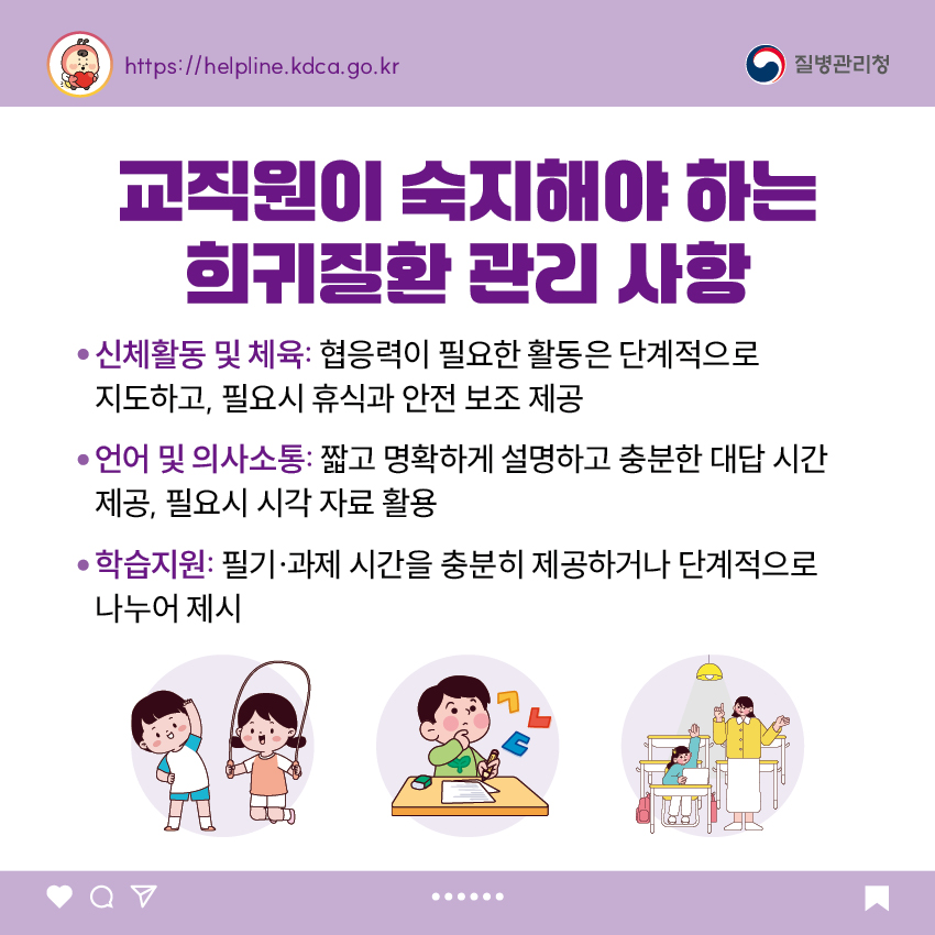 교직원이 숙지해야 하는 희귀질환 관리 사항 - 신체활동 및 체육: 협응력이 필요한 활동은 단계적으로 지도하고, 필요시 휴식과 안전 보조 제공 - 언어 및 의사소통: 짧고 명확하게 설명하고 충분한 대답 시간 제공, 필요시 시각 자료 활용 - 학습지원: 필기·과제 시간을 충분히 제공하거나 단계적으로 나누어 제시